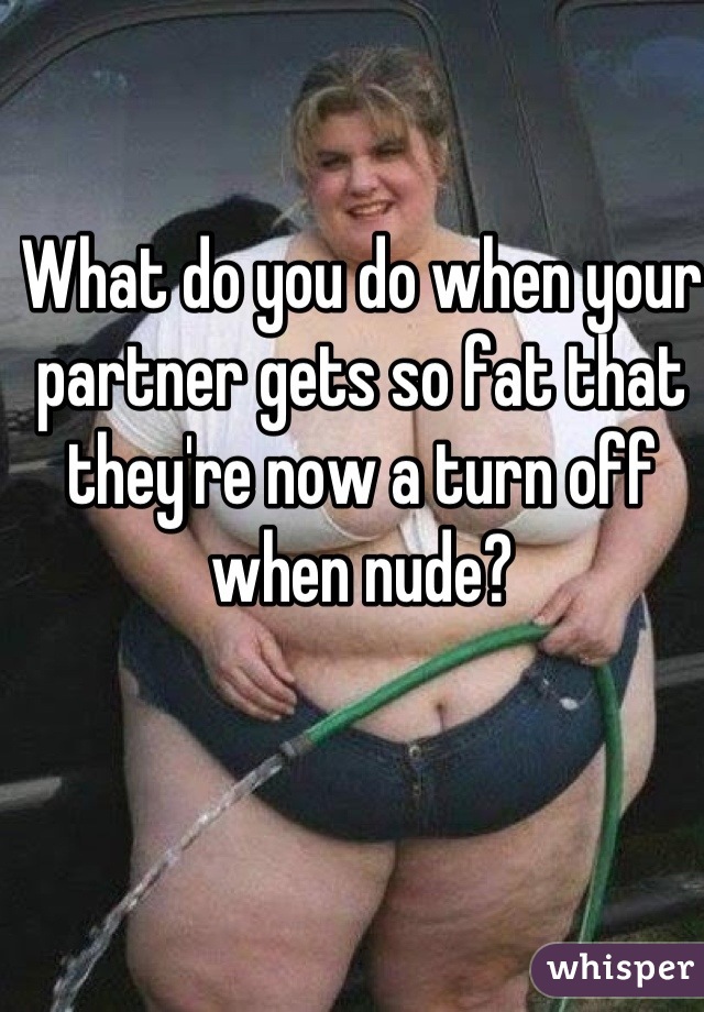What do you do when your partner gets so fat that they're now a turn off when nude?