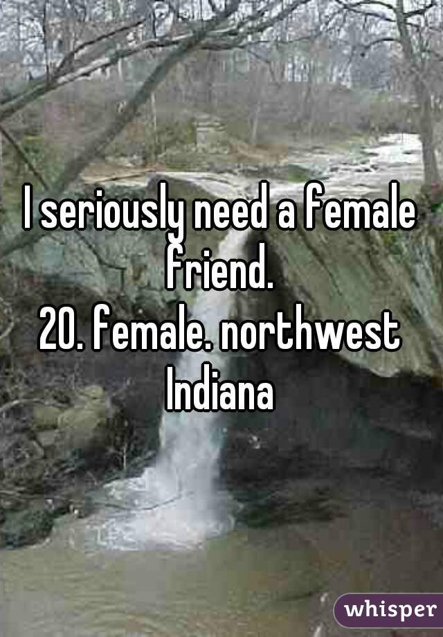 I seriously need a female friend. 
20. female. northwest Indiana 