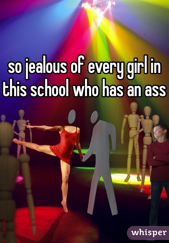 so jealous of every girl in this school who has an ass