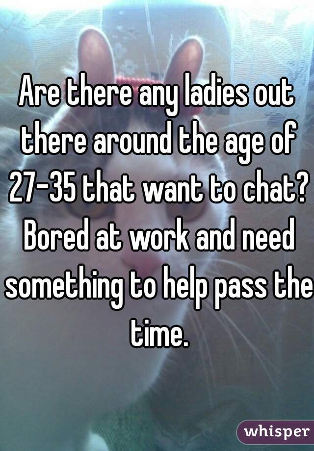 Are there any ladies out there around the age of 27-35 that want to chat? Bored at work and need something to help pass the time.
