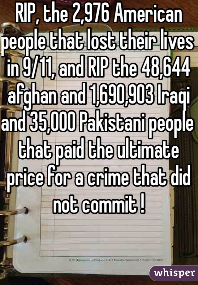 RIP, the 2,976 American people that lost their lives in 9/11, and RIP the 48,644 afghan and 1,690,903 Iraqi and 35,000 Pakistani people  that paid the ultimate price for a crime that did not commit !