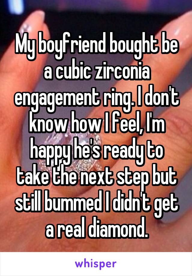 My boyfriend bought be a cubic zirconia engagement ring. I don't know how I feel, I'm happy he's ready to take the next step but still bummed I didn't get a real diamond.