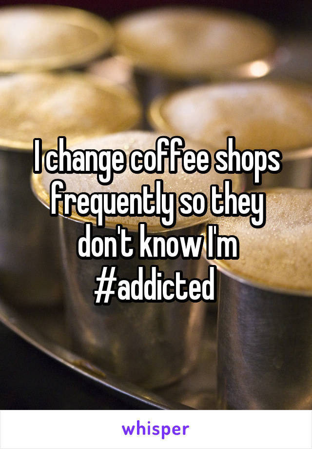 I change coffee shops frequently so they don't know I'm #addicted 