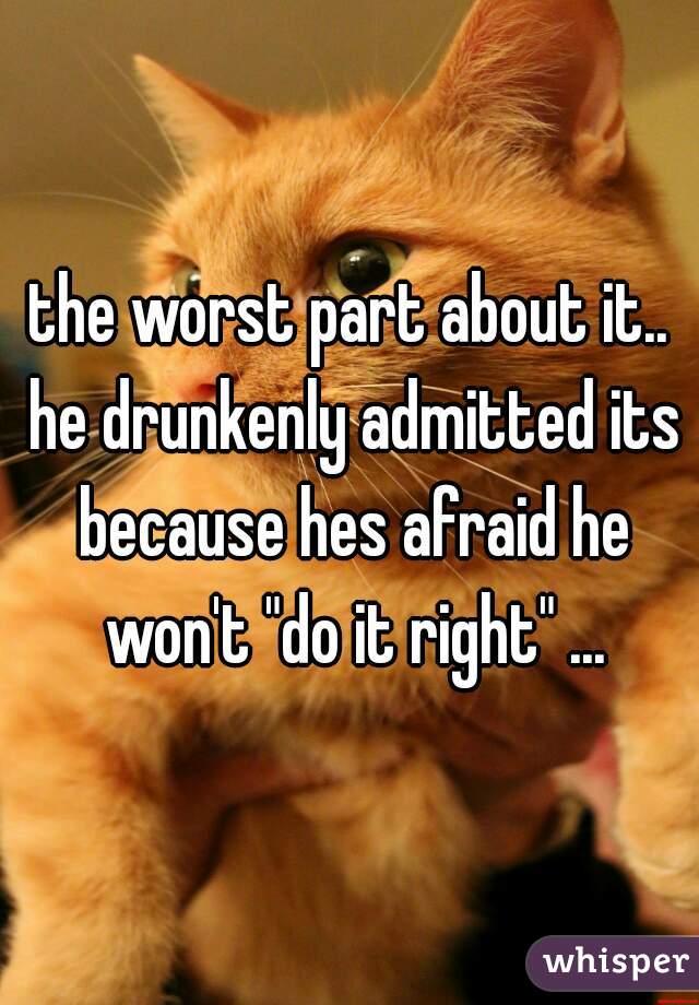 the worst part about it.. he drunkenly admitted its because hes afraid he won't "do it right" ...