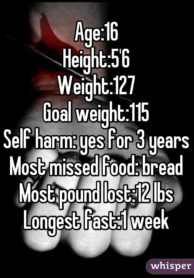 Age:16
Height:5'6
Weight:127
Goal weight:115
Self harm: yes for 3 years
Most missed food: bread
Most pound lost:12 lbs
Longest fast:1 week