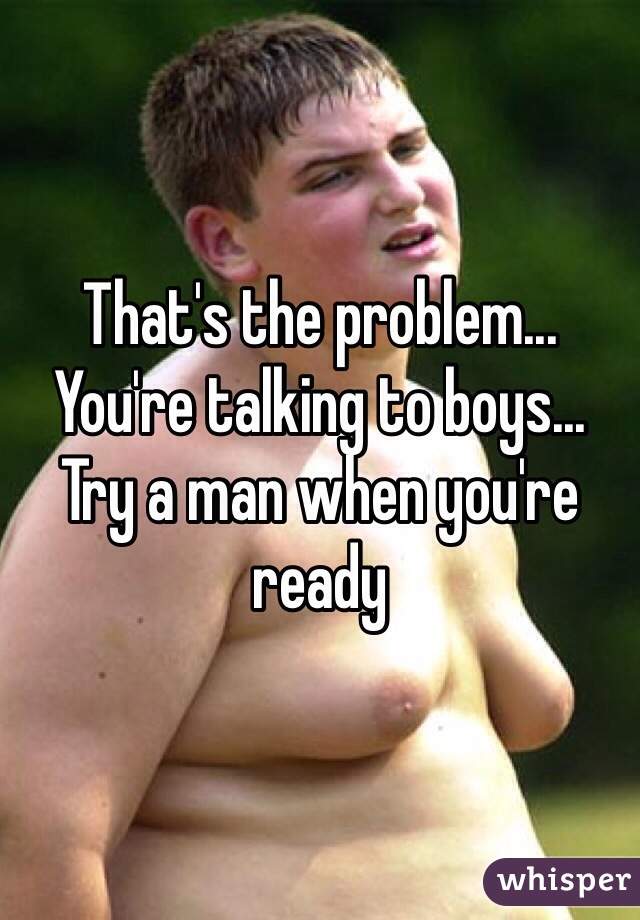 That's the problem... 
You're talking to boys... 
Try a man when you're ready  