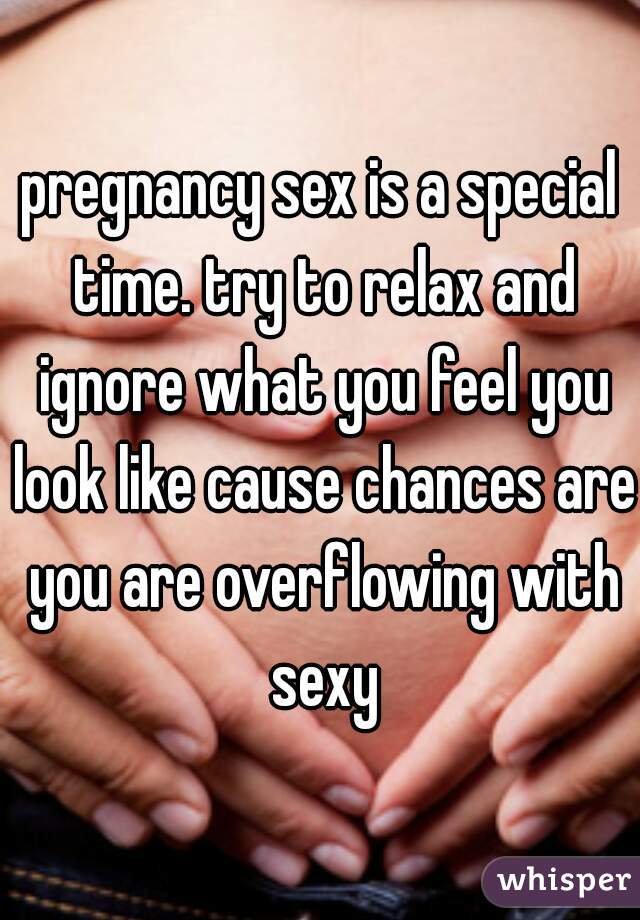 pregnancy sex is a special time. try to relax and ignore what you feel you look like cause chances are you are overflowing with sexy