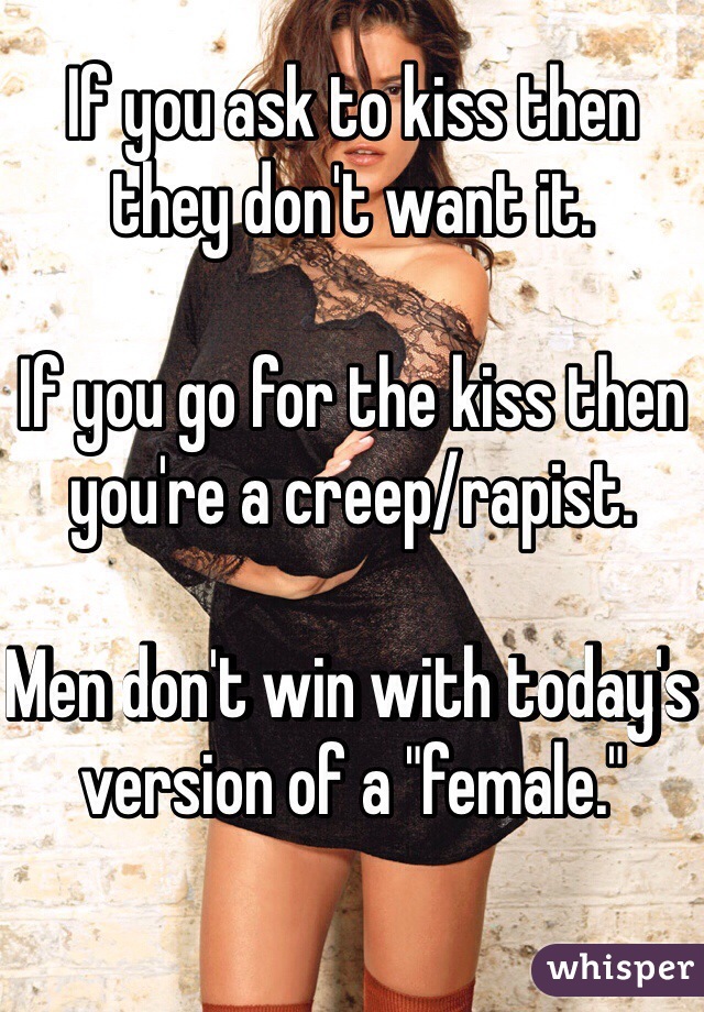 If you ask to kiss then they don't want it.

If you go for the kiss then you're a creep/rapist.

Men don't win with today's version of a "female."