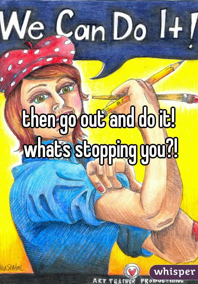 then go out and do it! whats stopping you?!