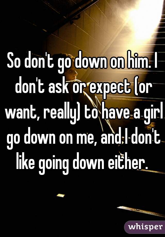 So don't go down on him. I don't ask or expect (or want, really) to have a girl go down on me, and I don't like going down either. 