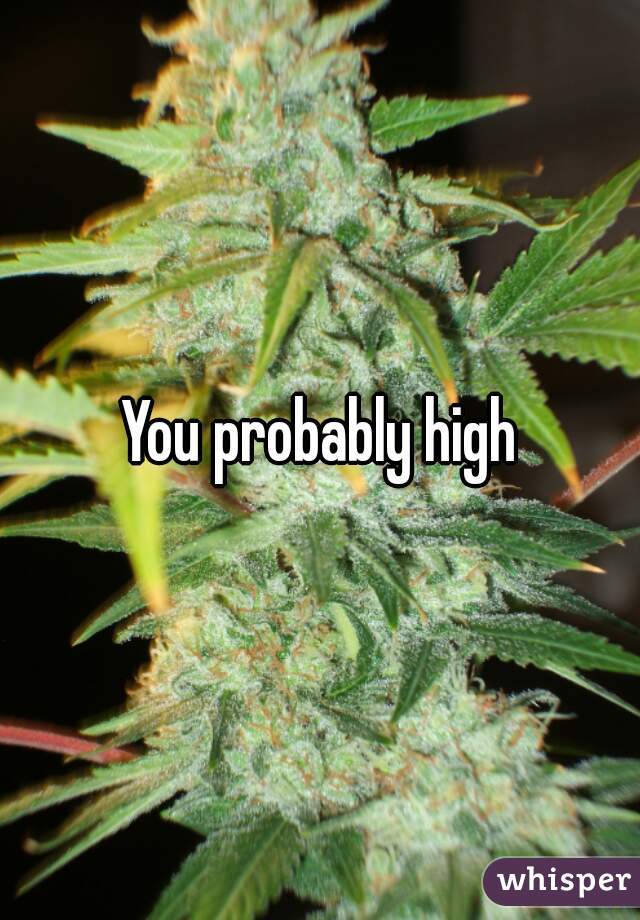 You probably high