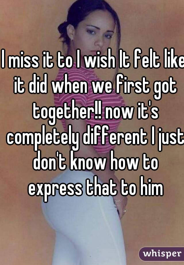 I miss it to I wish It felt like it did when we first got together!! now it's completely different I just don't know how to express that to him
