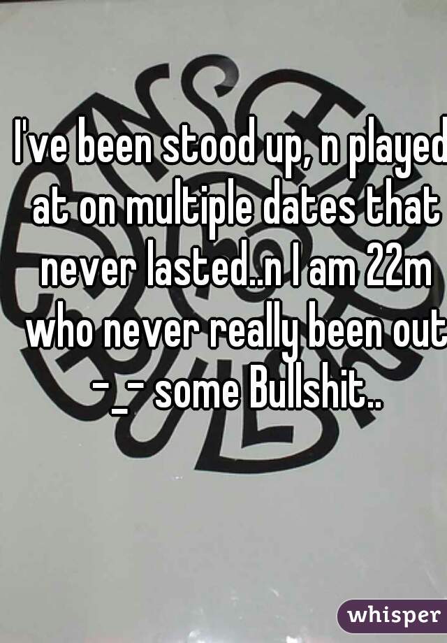 I've been stood up, n played at on multiple dates that never lasted..n I am 22m who never really been out -_- some Bullshit..