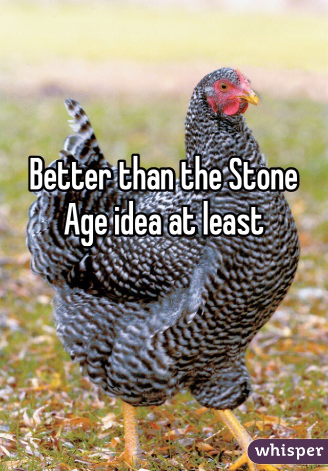 Better than the Stone Age idea at least  