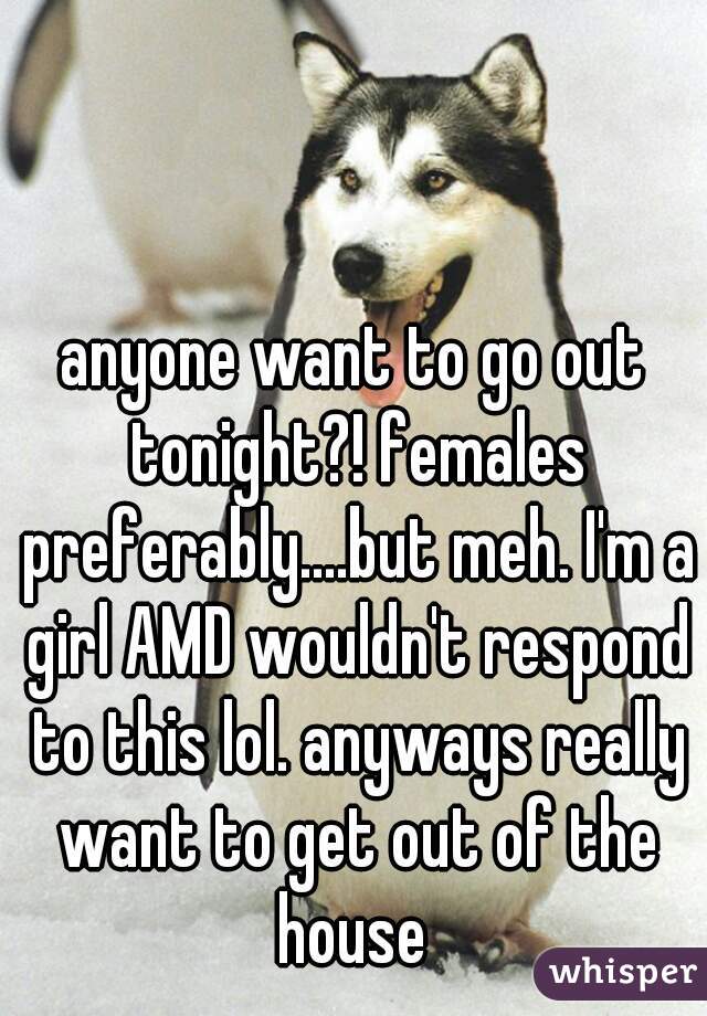 anyone want to go out tonight?! females preferably....but meh. I'm a girl AMD wouldn't respond to this lol. anyways really want to get out of the house 