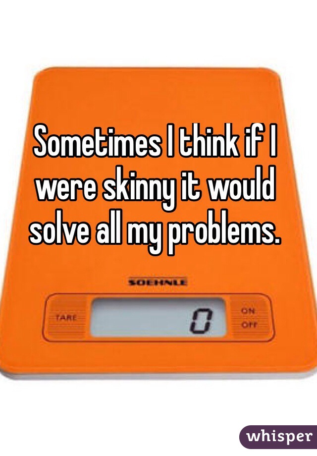 Sometimes I think if I were skinny it would solve all my problems. 
