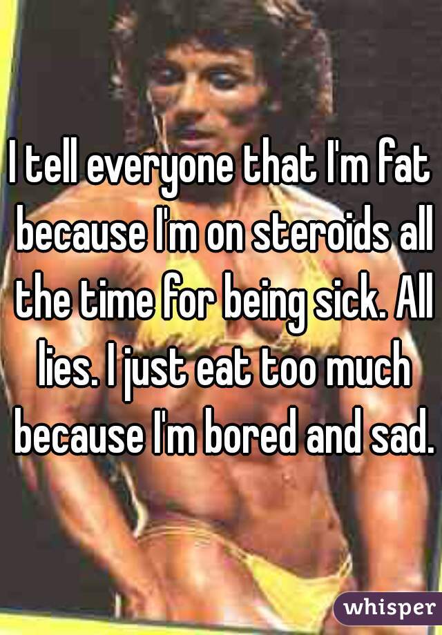 I tell everyone that I'm fat because I'm on steroids all the time for being sick. All lies. I just eat too much because I'm bored and sad.