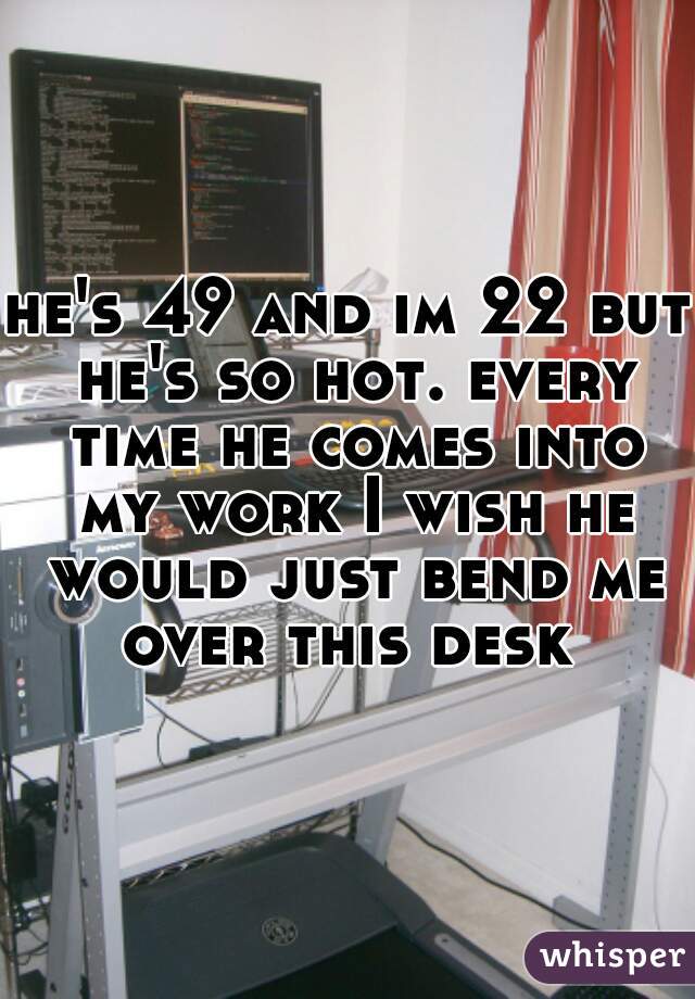 he's 49 and im 22 but he's so hot. every time he comes into my work I wish he would just bend me over this desk 