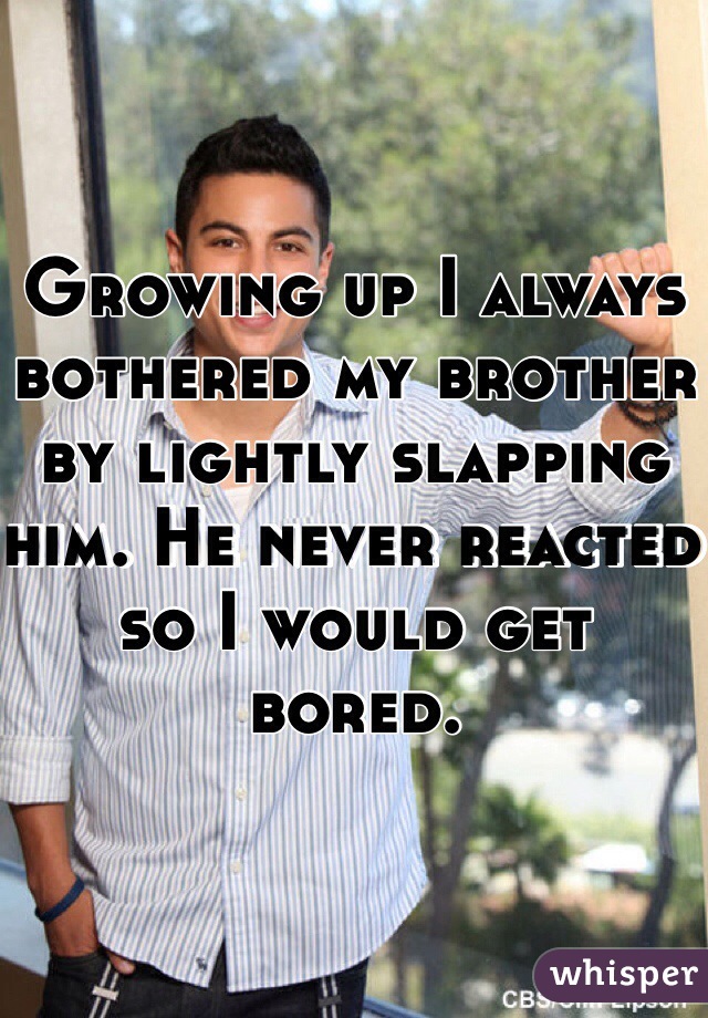 Growing up I always bothered my brother by lightly slapping him. He never reacted so I would get bored.