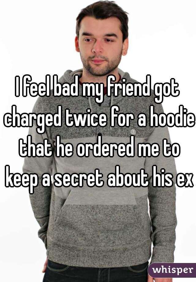I feel bad my friend got charged twice for a hoodie that he ordered me to keep a secret about his ex