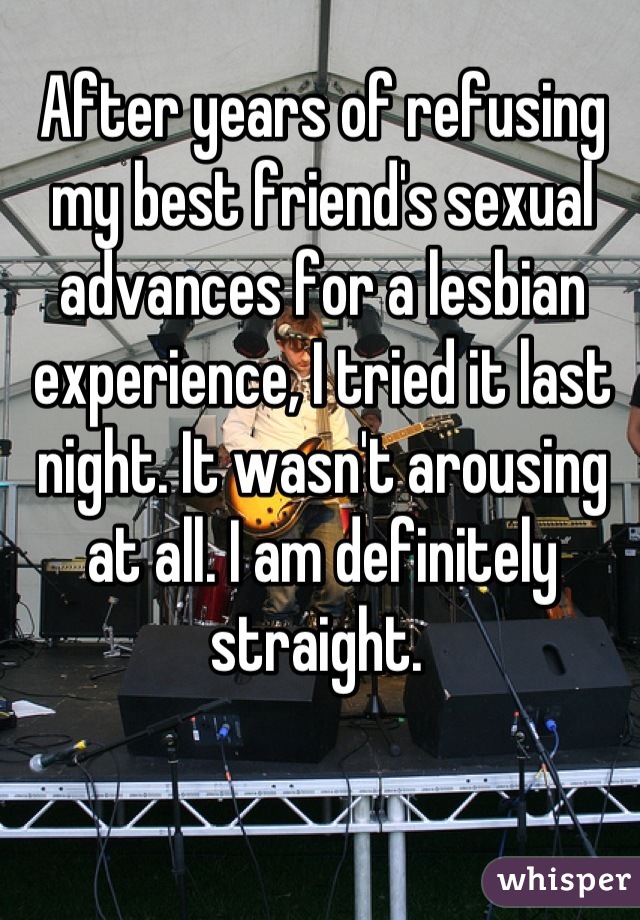 After years of refusing my best friend's sexual advances for a lesbian experience, I tried it last night. It wasn't arousing at all. I am definitely straight. 