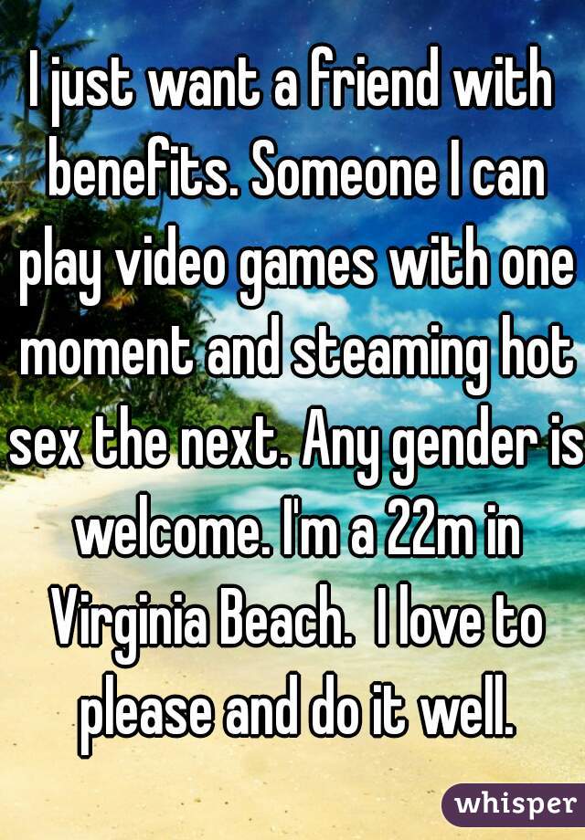 I just want a friend with benefits. Someone I can play video games with one moment and steaming hot sex the next. Any gender is welcome. I'm a 22m in Virginia Beach.  I love to please and do it well.