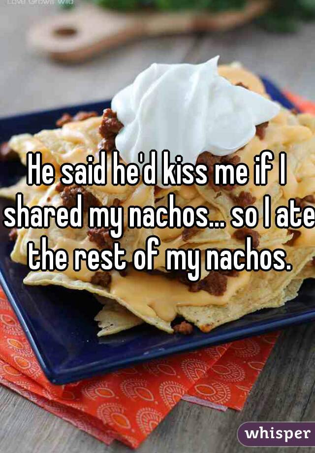 He said he'd kiss me if I shared my nachos... so I ate the rest of my nachos.