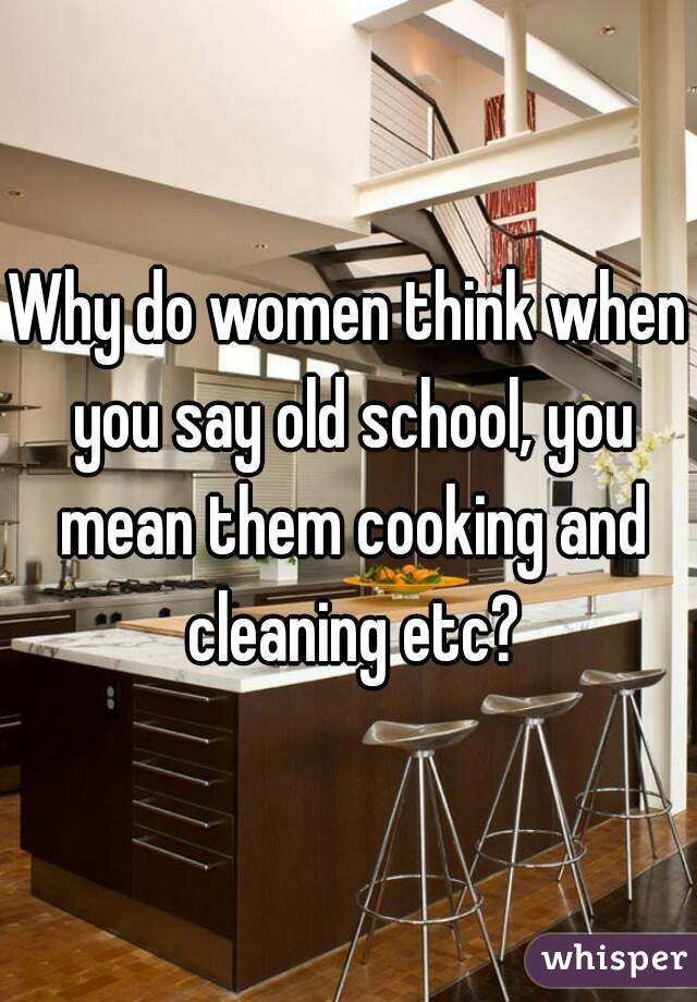 Why do women think when you say old school, you mean them cooking and cleaning etc?