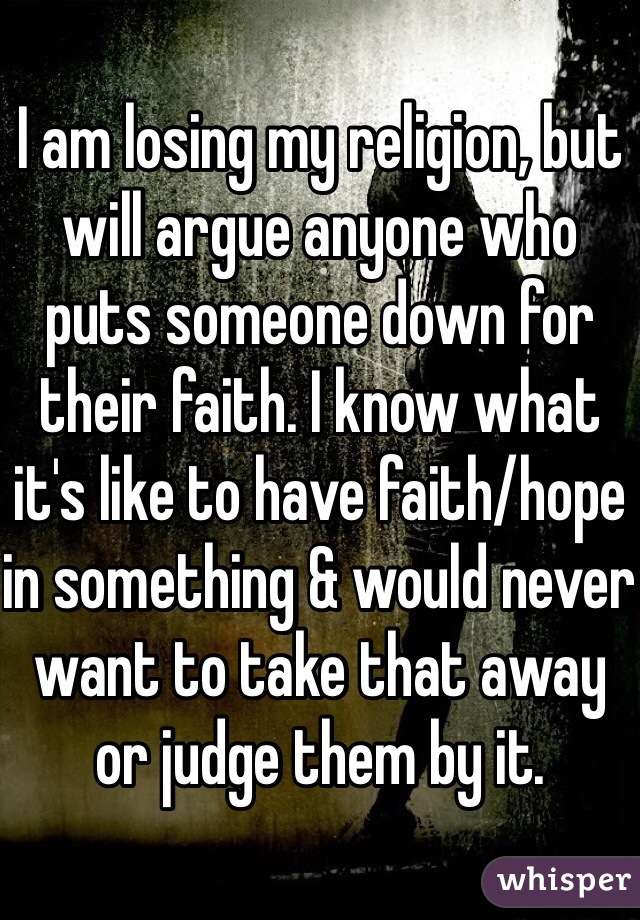 I am losing my religion, but will argue anyone who puts someone down for their faith. I know what it's like to have faith/hope in something & would never want to take that away or judge them by it.