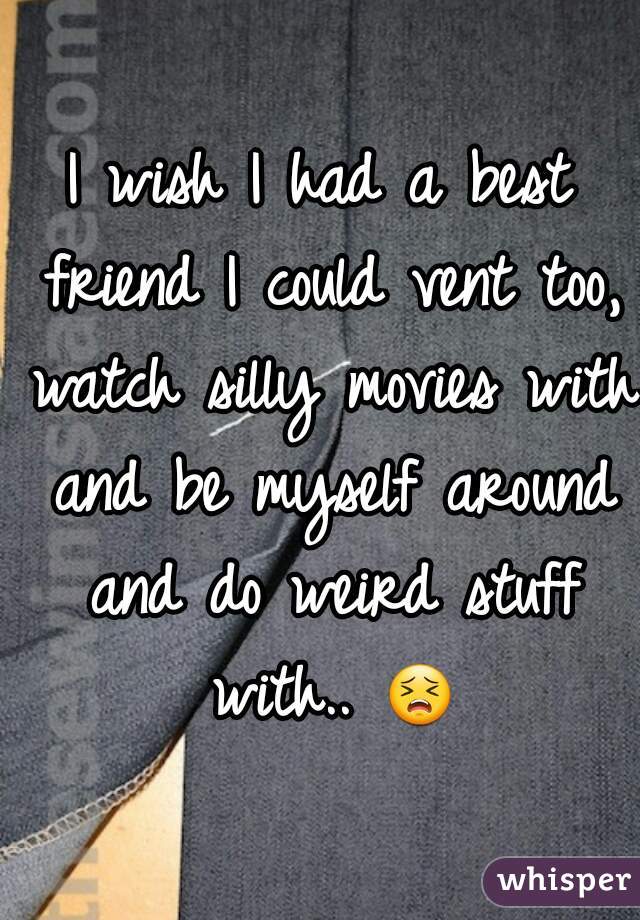 I wish I had a best friend I could vent too, watch silly movies with and be myself around and do weird stuff with.. 😣 