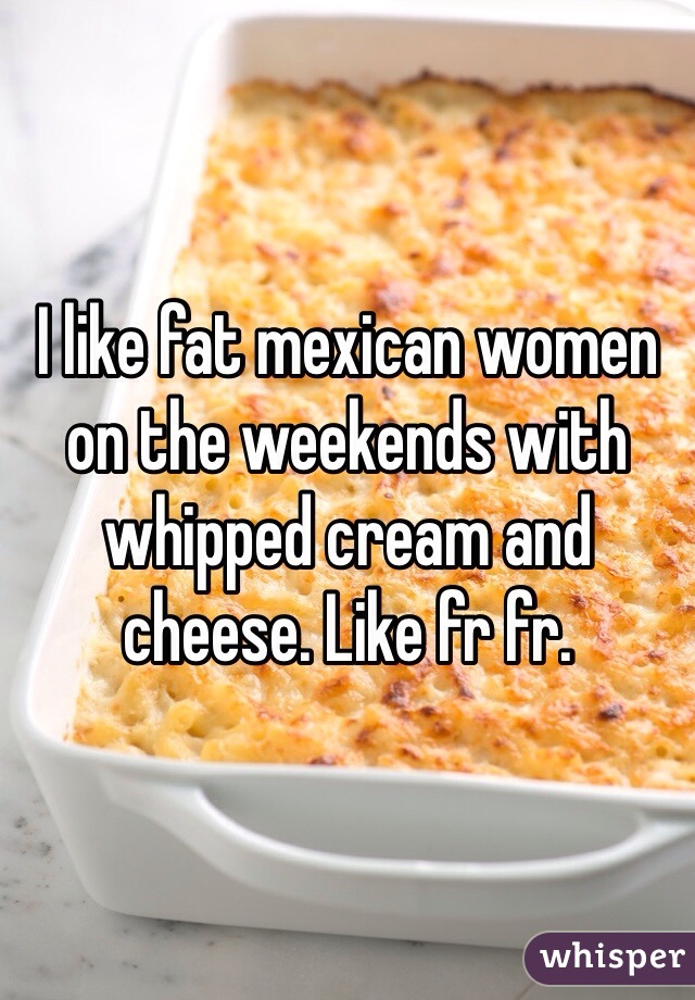 I like fat mexican women on the weekends with whipped cream and cheese. Like fr fr.