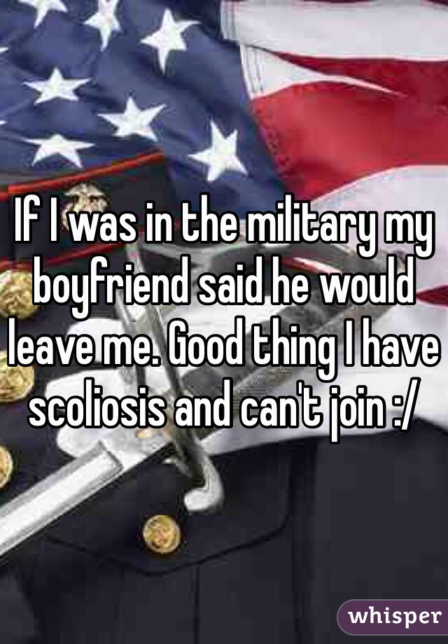 If I was in the military my boyfriend said he would leave me. Good thing I have scoliosis and can't join :/