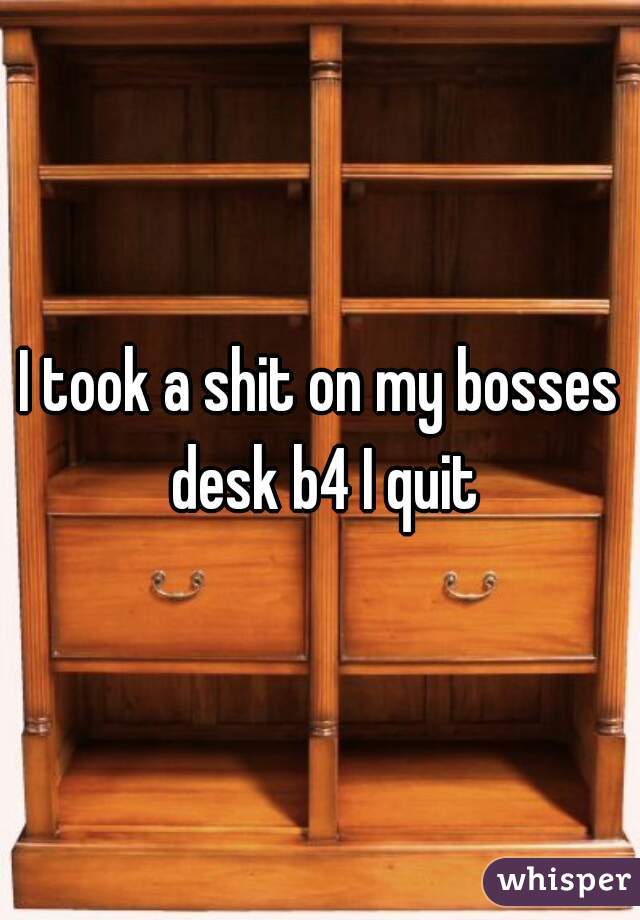I took a shit on my bosses desk b4 I quit