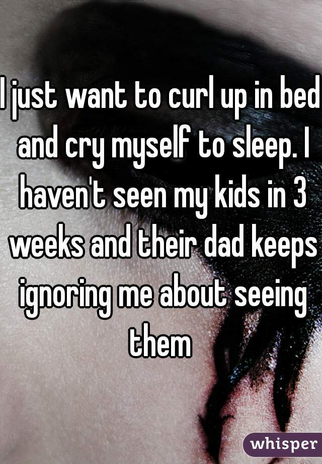 I just want to curl up in bed and cry myself to sleep. I haven't seen my kids in 3 weeks and their dad keeps ignoring me about seeing them 