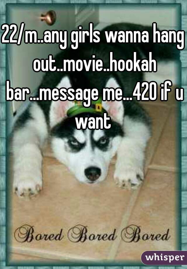 22/m..any girls wanna hang out..movie..hookah bar...message me...420 if u want 