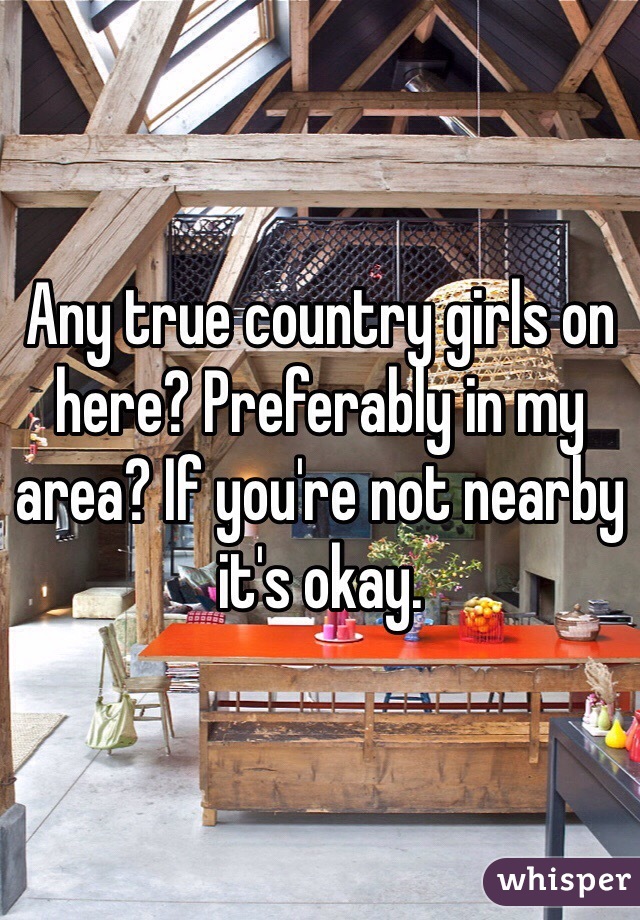 Any true country girls on here? Preferably in my area? If you're not nearby it's okay.