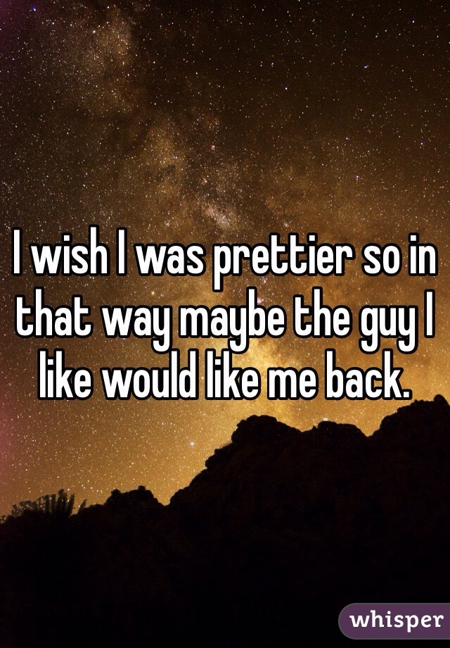 I wish I was prettier so in that way maybe the guy I like would like me back.