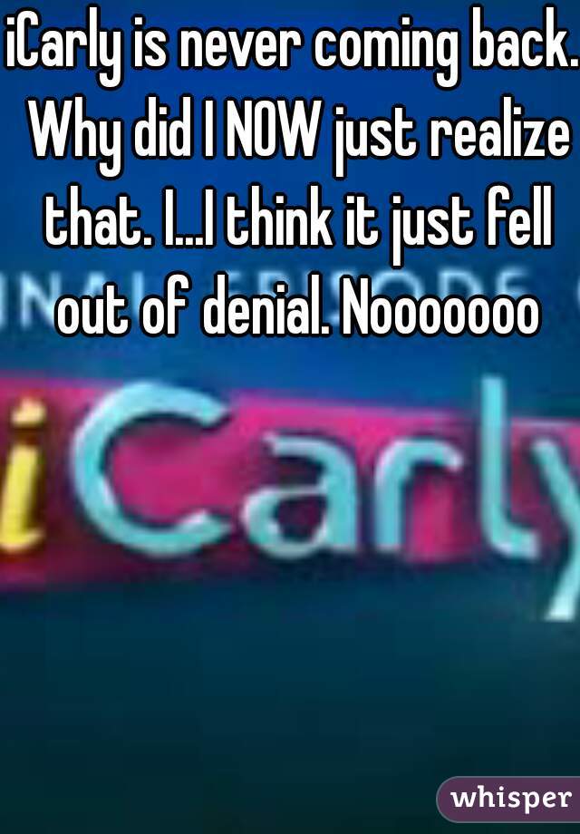 iCarly is never coming back. Why did I NOW just realize that. I...I think it just fell out of denial. Nooooooo
