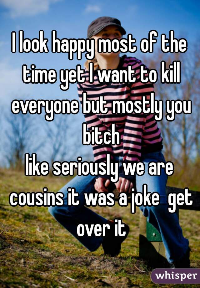I look happy most of the time yet I want to kill everyone but mostly you bitch
like seriously we are cousins it was a joke  get over it