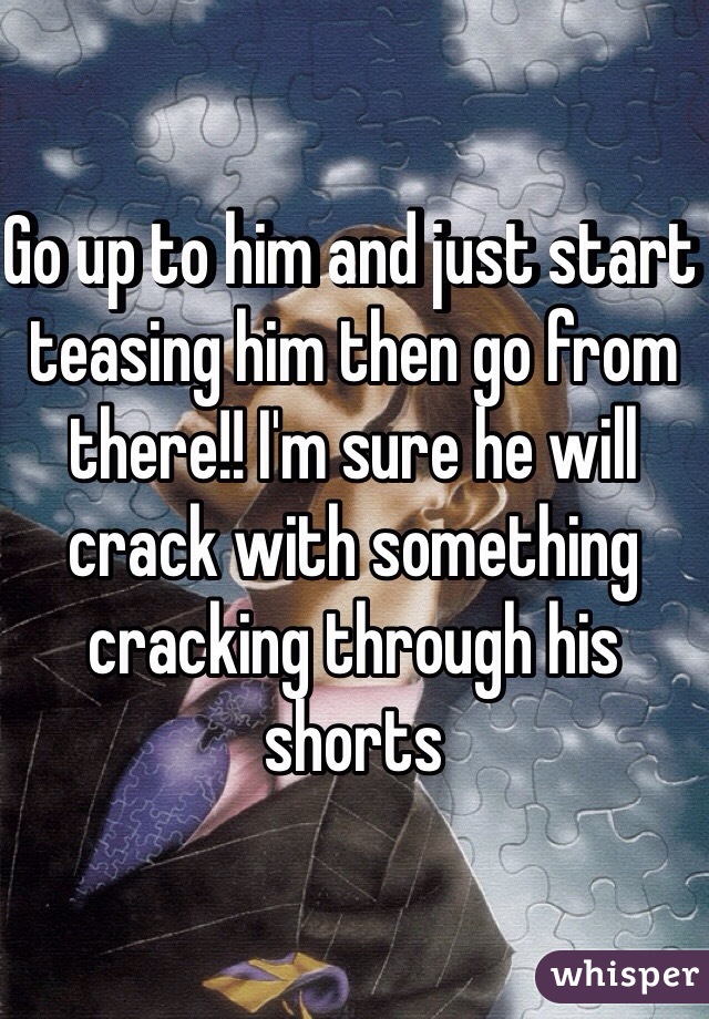 Go up to him and just start teasing him then go from there!! I'm sure he will crack with something cracking through his shorts 