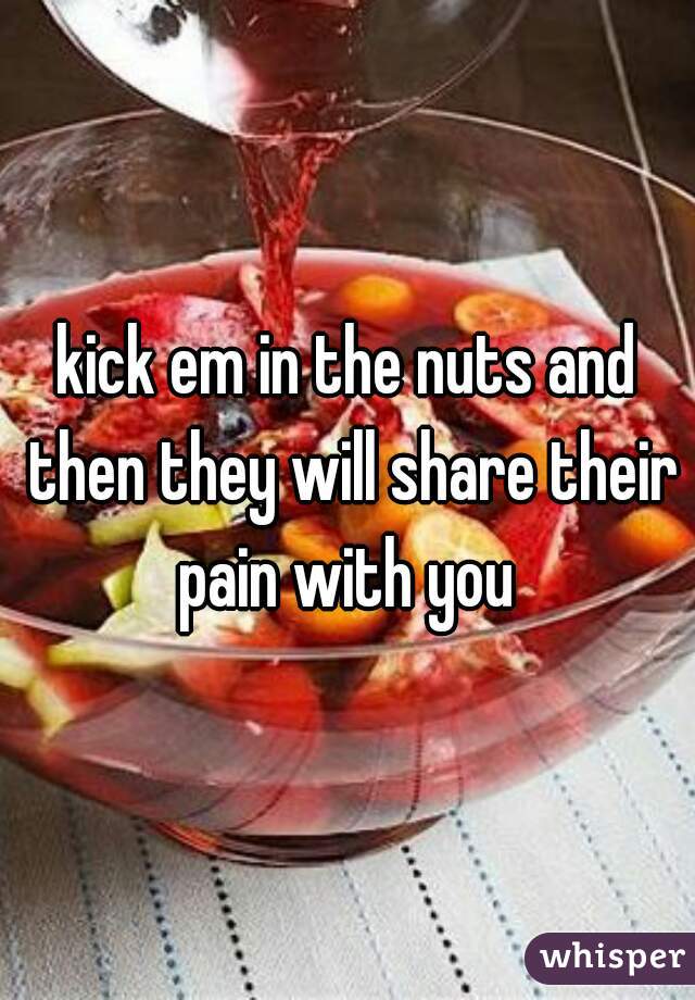 kick em in the nuts and then they will share their pain with you 