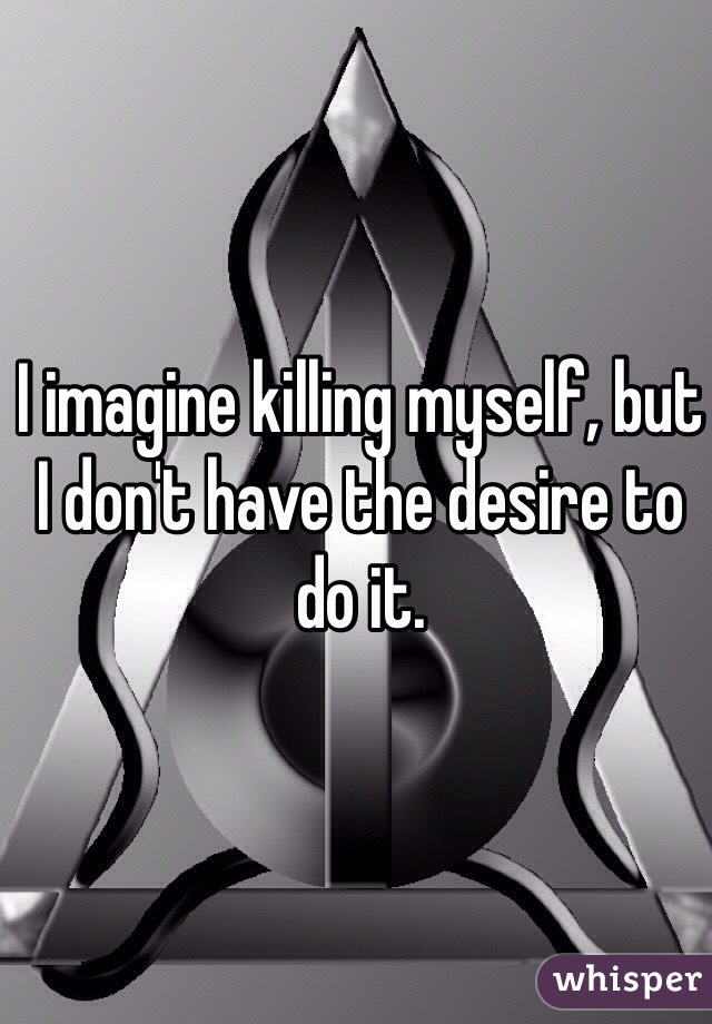 I imagine killing myself, but I don't have the desire to do it.