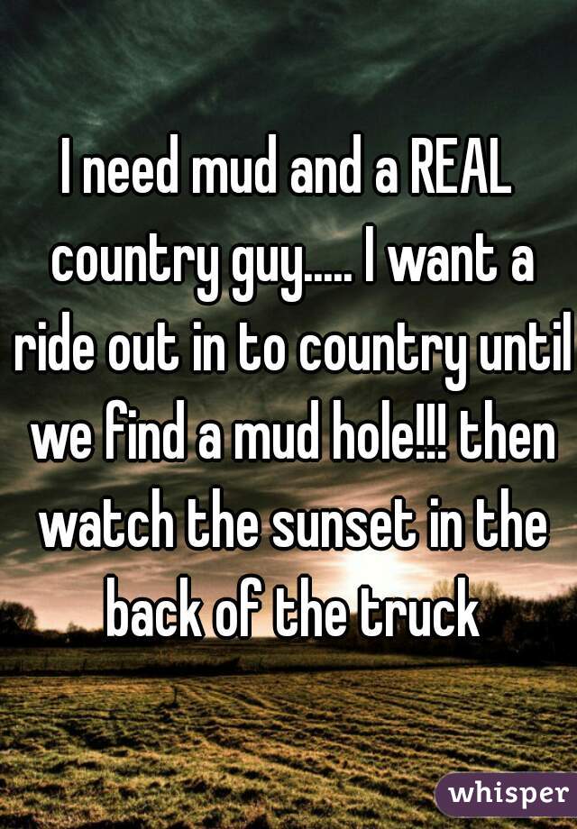 I need mud and a REAL country guy..... I want a ride out in to country until we find a mud hole!!! then watch the sunset in the back of the truck