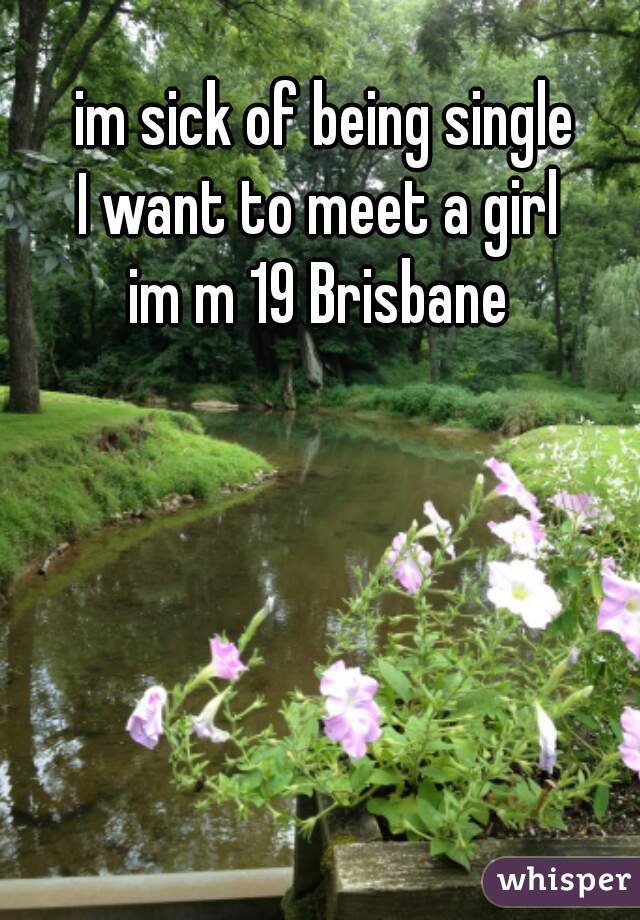 im sick of being single
I want to meet a girl 
im m 19 Brisbane 