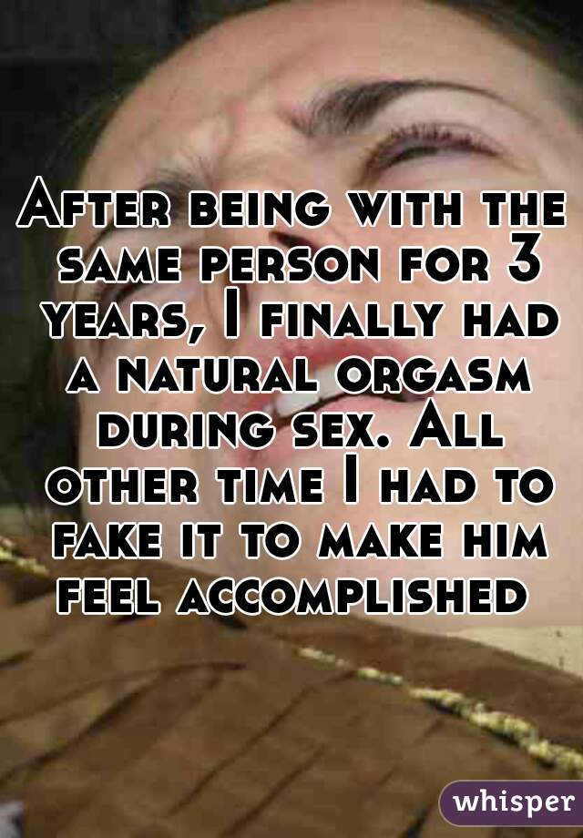 After being with the same person for 3 years, I finally had a natural orgasm during sex. All other time I had to fake it to make him feel accomplished 
