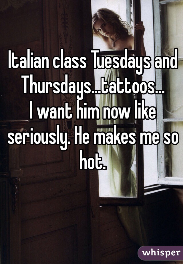 Italian class Tuesdays and Thursdays...tattoos... 
I want him now like seriously. He makes me so hot. 