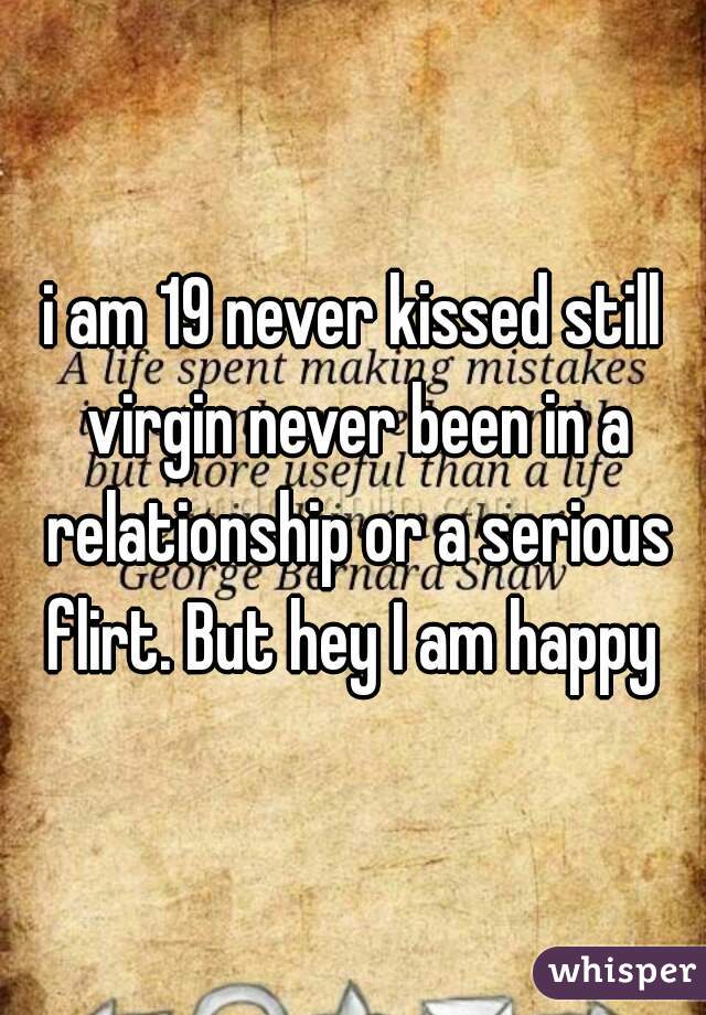 i am 19 never kissed still virgin never been in a relationship or a serious flirt. But hey I am happy 