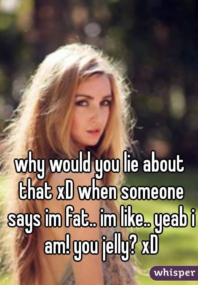 why would you lie about that xD when someone says im fat.. im like.. yeab i am! you jelly? xD
