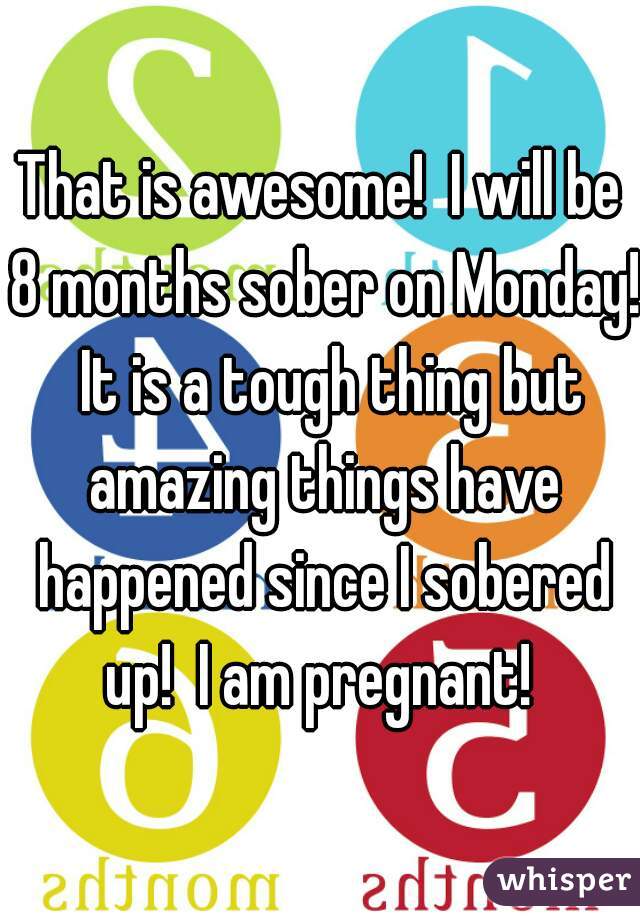 That is awesome!  I will be 8 months sober on Monday!  It is a tough thing but amazing things have happened since I sobered up!  I am pregnant! 
