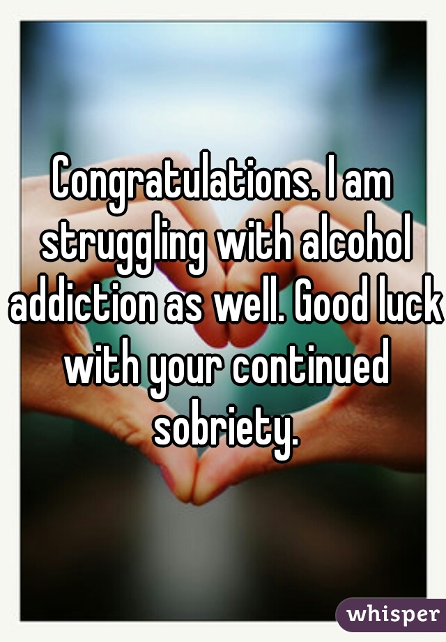 Congratulations. I am struggling with alcohol addiction as well. Good luck with your continued sobriety.